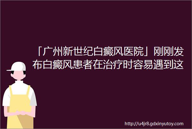 「广州新世纪白癜风医院」刚刚发布白癜风患者在治疗时容易遇到这些困难